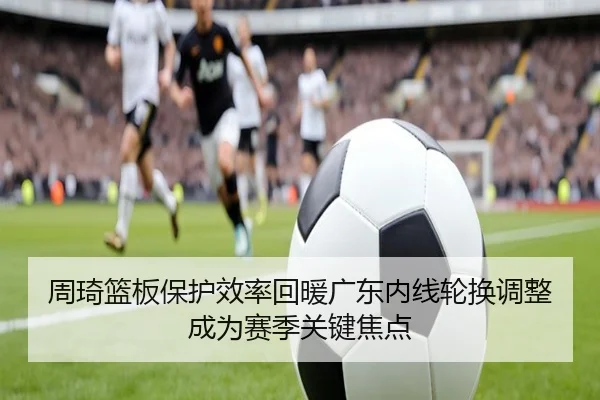 周琦篮板保护效率回暖广东内线轮换调整成为赛季关键焦点